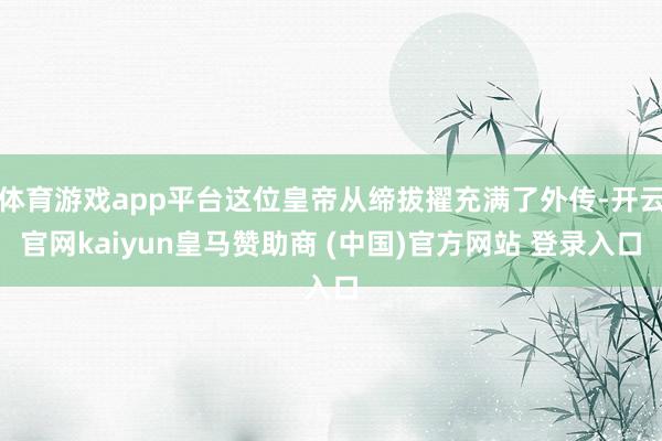 体育游戏app平台这位皇帝从缔拔擢充满了外传-开云官网kaiyun皇马赞助商 (中国)官方网站 登录入口