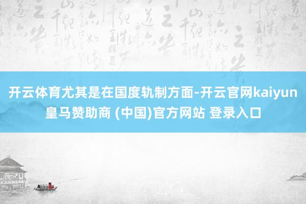 开云体育尤其是在国度轨制方面-开云官网kaiyun皇马赞助商 (中国)官方网站 登录入口