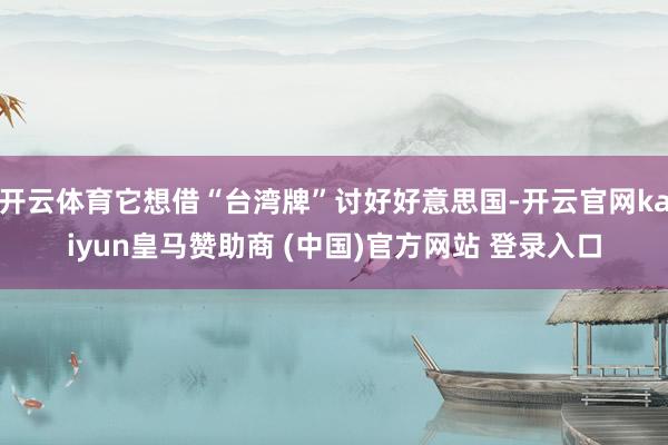 开云体育它想借“台湾牌”讨好好意思国-开云官网kaiyun皇马赞助商 (中国)官方网站 登录入口