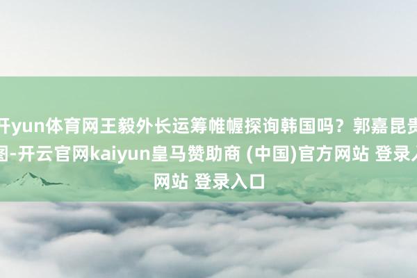 开yun体育网王毅外长运筹帷幄探询韩国吗?郭嘉昆贵府图-开云官网kaiyun皇马赞助商 (中国)官方网站 登录入口