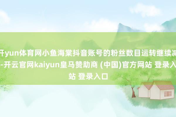 开yun体育网小鱼海棠抖音账号的粉丝数目运转继续减少-开云官网kaiyun皇马赞助商 (中国)官方网站 登录入口