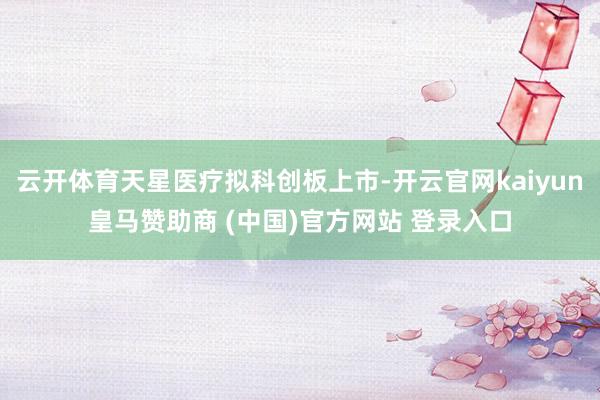 云开体育天星医疗拟科创板上市-开云官网kaiyun皇马赞助商 (中国)官方网站 登录入口