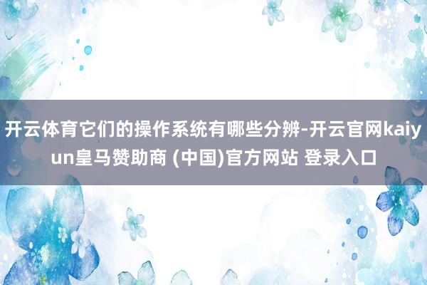 开云体育它们的操作系统有哪些分辨-开云官网kaiyun皇马赞助商 (中国)官方网站 登录入口