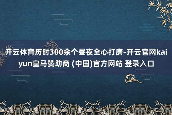 开云体育历时300余个昼夜全心打磨-开云官网kaiyun皇马赞助商 (中国)官方网站 登录入口