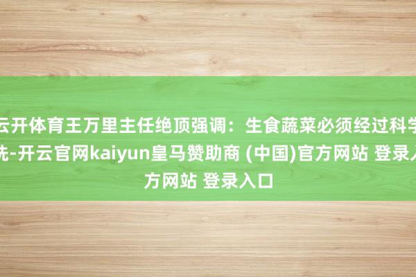 云开体育王万里主任绝顶强调：生食蔬菜必须经过科学清洗-开云官网kaiyun皇马赞助商 (中国)官方网站 登录入口