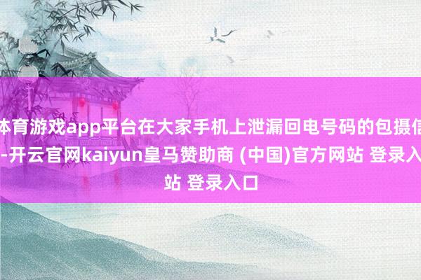 体育游戏app平台在大家手机上泄漏回电号码的包摄信息-开云官网kaiyun皇马赞助商 (中国)官方网站 登录入口