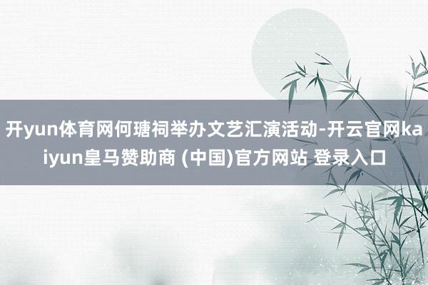 开yun体育网何瑭祠举办文艺汇演活动-开云官网kaiyun皇马赞助商 (中国)官方网站 登录入口