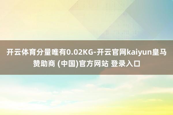 开云体育分量唯有0.02KG-开云官网kaiyun皇马赞助商 (中国)官方网站 登录入口