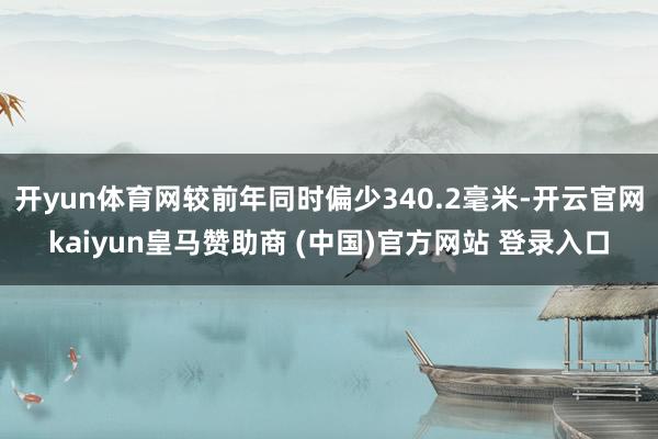 开yun体育网较前年同时偏少340.2毫米-开云官网kaiyun皇马赞助商 (中国)官方网站 登录入口