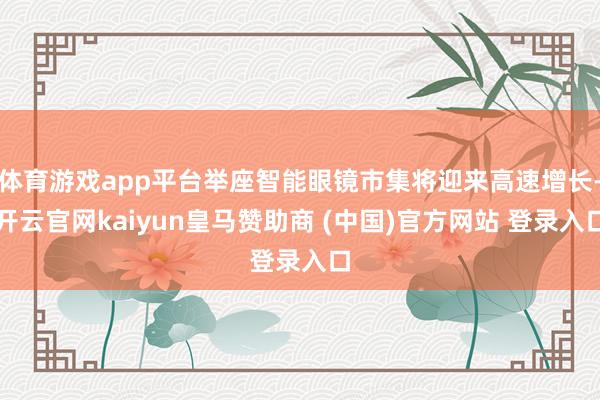 体育游戏app平台举座智能眼镜市集将迎来高速增长-开云官网kaiyun皇马赞助商 (中国)官方网站 登录入口