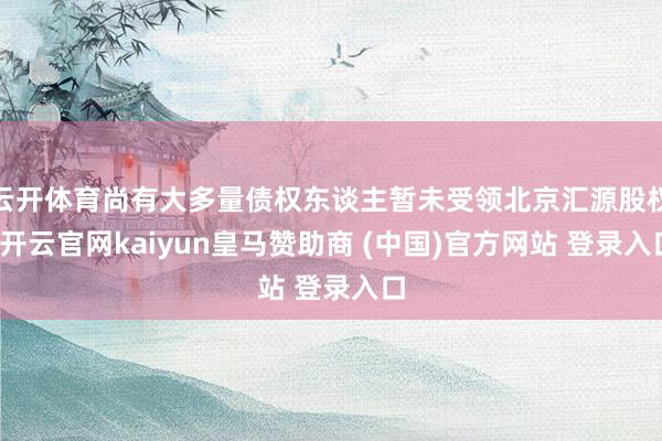 云开体育尚有大多量债权东谈主暂未受领北京汇源股权-开云官网kaiyun皇马赞助商 (中国)官方网站 登录入口