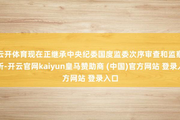 云开体育现在正继承中央纪委国度监委次序审查和监察打听-开云官网kaiyun皇马赞助商 (中国)官方网站 登录入口