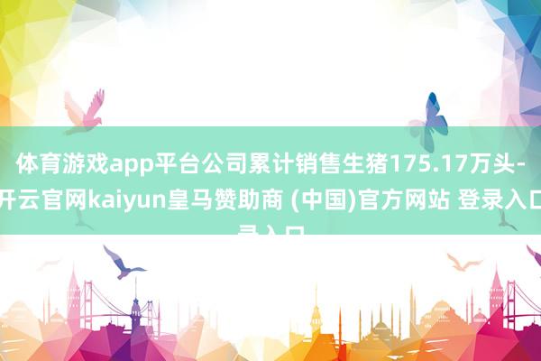 体育游戏app平台公司累计销售生猪175.17万头-开云官网kaiyun皇马赞助商 (中国)官方网站 登录入口
