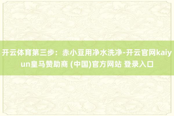 开云体育第三步：赤小豆用净水洗净-开云官网kaiyun皇马赞助商 (中国)官方网站 登录入口