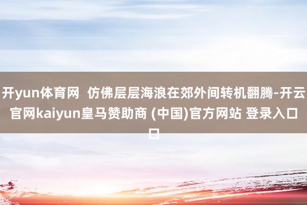 开yun体育网  仿佛层层海浪在郊外间转机翻腾-开云官网kaiyun皇马赞助商 (中国)官方网站 登录入口