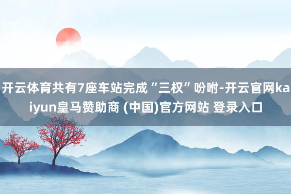 开云体育共有7座车站完成“三权”吩咐-开云官网kaiyun皇马赞助商 (中国)官方网站 登录入口
