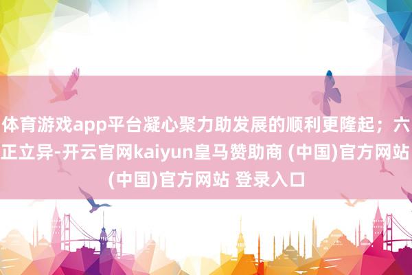体育游戏app平台凝心聚力助发展的顺利更隆起；六是支援守正立异-开云官网kaiyun皇马赞助商 (中国)官方网站 登录入口