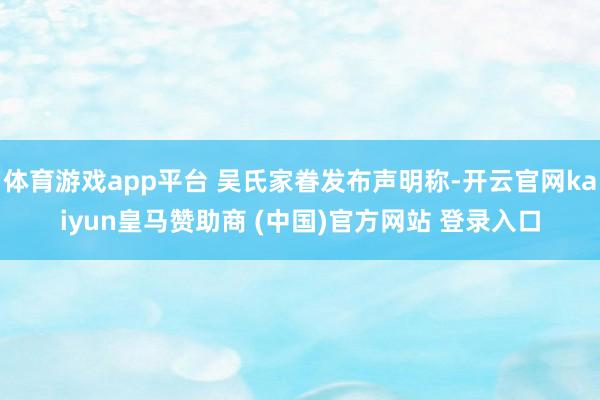体育游戏app平台 吴氏家眷发布声明称-开云官网kaiyun皇马赞助商 (中国)官方网站 登录入口