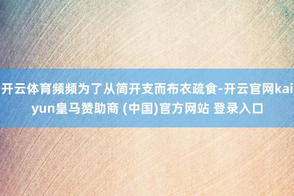 开云体育频频为了从简开支而布衣疏食-开云官网kaiyun皇马赞助商 (中国)官方网站 登录入口