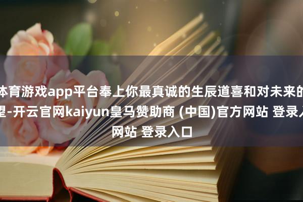 体育游戏app平台奉上你最真诚的生辰道喜和对未来的守望-开云官网kaiyun皇马赞助商 (中国)官方网站 登录入口
