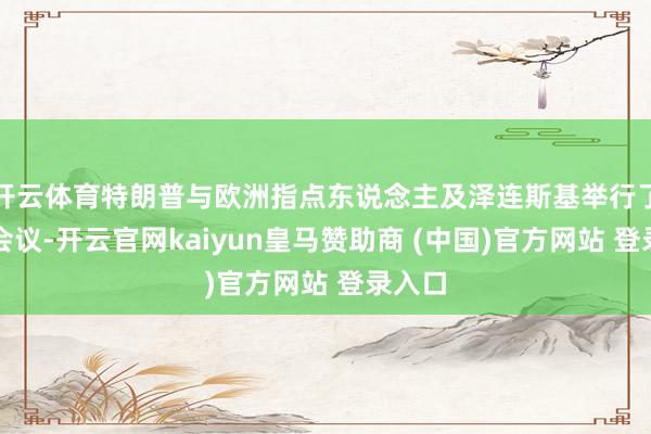 开云体育特朗普与欧洲指点东说念主及泽连斯基举行了视频会议-开云官网kaiyun皇马赞助商 (中国)官方网站 登录入口