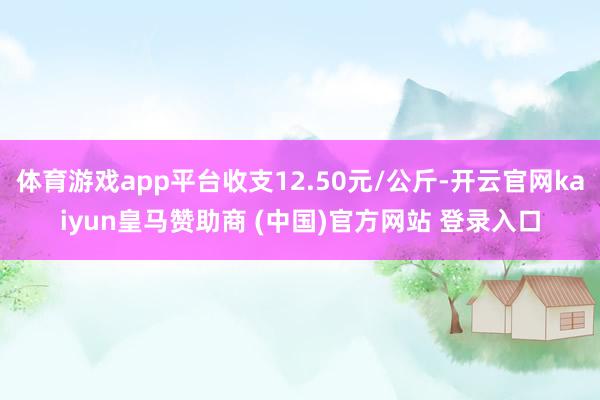 体育游戏app平台收支12.50元/公斤-开云官网kaiyun皇马赞助商 (中国)官方网站 登录入口