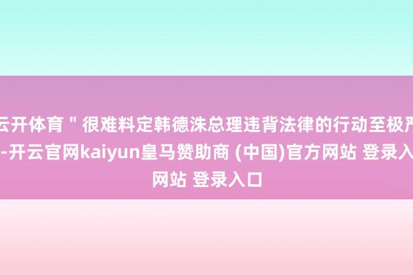云开体育＂很难料定韩德洙总理违背法律的行动至极严重-开云官网kaiyun皇马赞助商 (中国)官方网站 登录入口