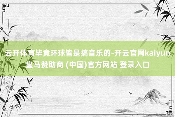 云开体育毕竟环球皆是搞音乐的-开云官网kaiyun皇马赞助商 (中国)官方网站 登录入口