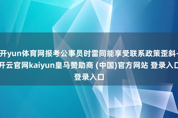 开yun体育网报考公事员时雷同能享受联系政策歪斜-开云官网kaiyun皇马赞助商 (中国)官方网站 登录入口