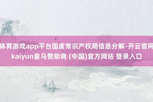 体育游戏app平台国度常识产权局信息分解-开云官网kaiyun皇马赞助商 (中国)官方网站 登录入口