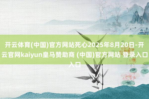 开云体育(中国)官方网站死心2025年8月20日-开云官网kaiyun皇马赞助商 (中国)官方网站 登录入口
