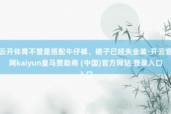 云开体育不管是搭配牛仔裤、裙子已经失业装-开云官网kaiyun皇马赞助商 (中国)官方网站 登录入口