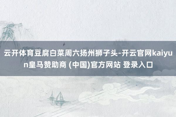 云开体育豆腐白菜周六扬州狮子头-开云官网kaiyun皇马赞助商 (中国)官方网站 登录入口