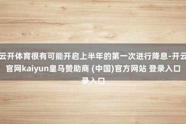 云开体育很有可能开启上半年的第一次进行降息-开云官网kaiyun皇马赞助商 (中国)官方网站 登录入口