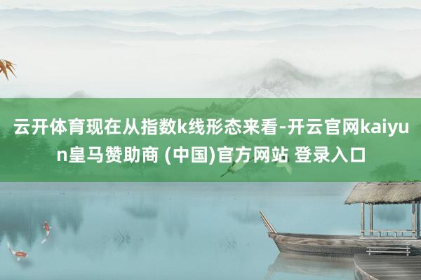 云开体育现在从指数k线形态来看-开云官网kaiyun皇马赞助商 (中国)官方网站 登录入口