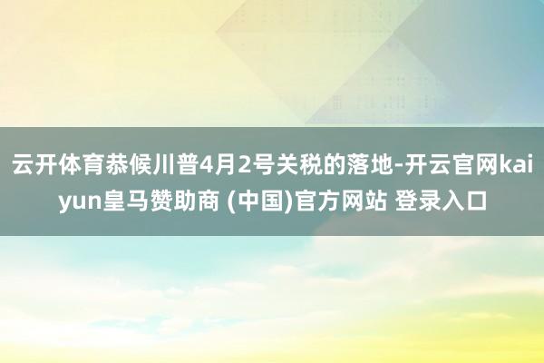 云开体育恭候川普4月2号关税的落地-开云官网kaiyun皇马赞助商 (中国)官方网站 登录入口