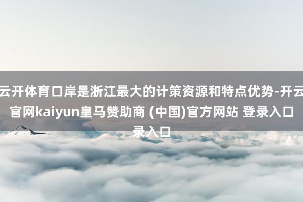 云开体育口岸是浙江最大的计策资源和特点优势-开云官网kaiyun皇马赞助商 (中国)官方网站 登录入口