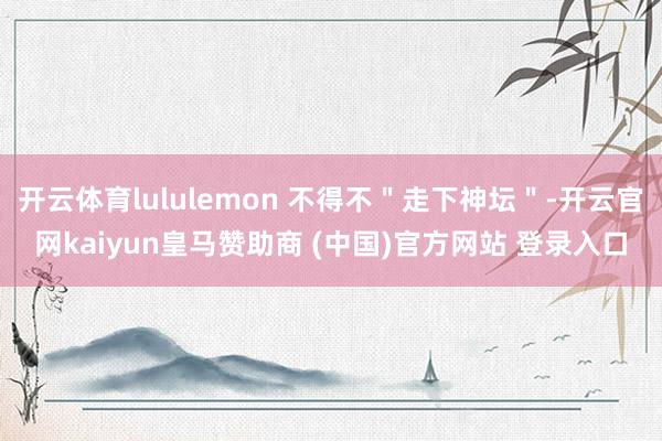 开云体育lululemon 不得不＂走下神坛＂-开云官网kaiyun皇马赞助商 (中国)官方网站 登录入口