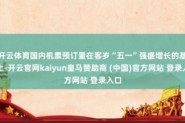 开云体育国内机票预订量在客岁“五一”强盛增长的基础上-开云官网kaiyun皇马赞助商 (中国)官方网站 登录入口