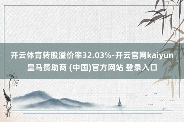 开云体育转股溢价率32.03%-开云官网kaiyun皇马赞助商 (中国)官方网站 登录入口