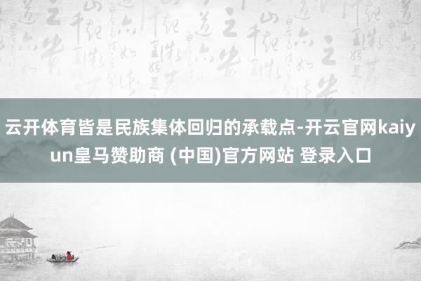 云开体育皆是民族集体回归的承载点-开云官网kaiyun皇马赞助商 (中国)官方网站 登录入口