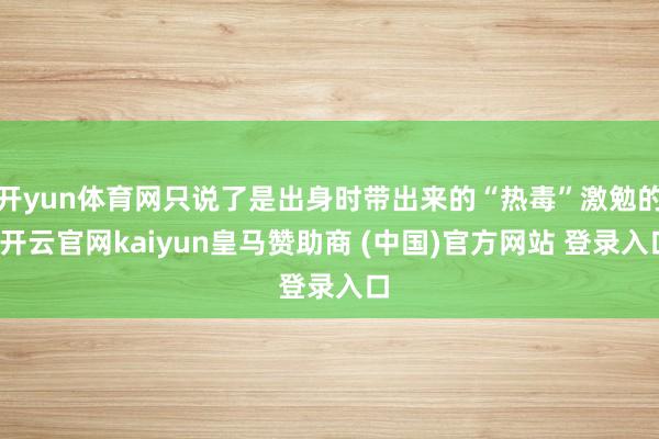 开yun体育网只说了是出身时带出来的“热毒”激勉的-开云官网kaiyun皇马赞助商 (中国)官方网站 登录入口