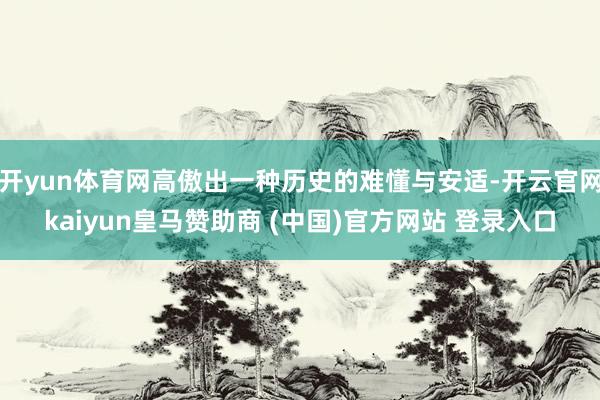 开yun体育网高傲出一种历史的难懂与安适-开云官网kaiyun皇马赞助商 (中国)官方网站 登录入口
