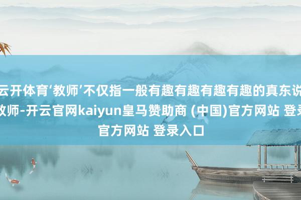 云开体育‘教师’不仅指一般有趣有趣有趣有趣的真东说念主教师-开云官网kaiyun皇马赞助商 (中国)官方网站 登录入口