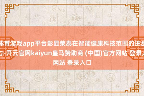 体育游戏app平台彰显荣泰在智能健康科技范围的进步实力-开云官网kaiyun皇马赞助商 (中国)官方网站 登录入口