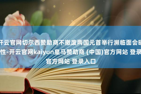 开云官网切尔西赞助商不撤废两国元首举行濒临面会晤可能性-开云官网kaiyun皇马赞助商 (中国)官方网站 登录入口