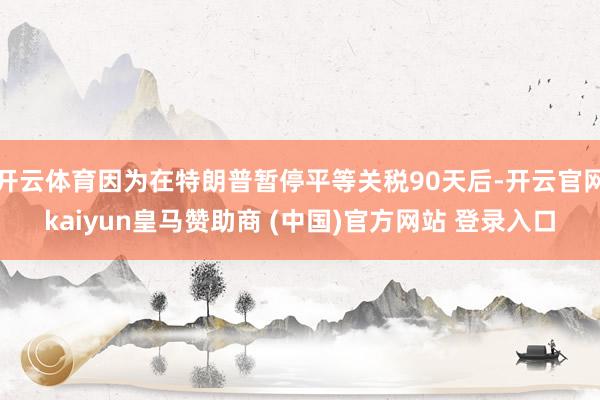 开云体育因为在特朗普暂停平等关税90天后-开云官网kaiyun皇马赞助商 (中国)官方网站 登录入口