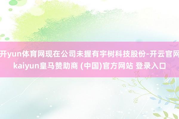 开yun体育网现在公司未握有宇树科技股份-开云官网kaiyun皇马赞助商 (中国)官方网站 登录入口