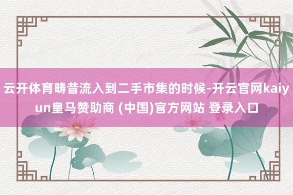 云开体育畴昔流入到二手市集的时候-开云官网kaiyun皇马赞助商 (中国)官方网站 登录入口