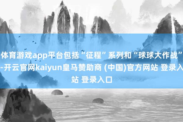 体育游戏app平台包括“征程”系列和“球球大作战”等-开云官网kaiyun皇马赞助商 (中国)官方网站 登录入口